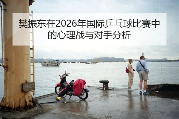 樊振东在2026年国际乒乓球比赛中的心理战与对手分析