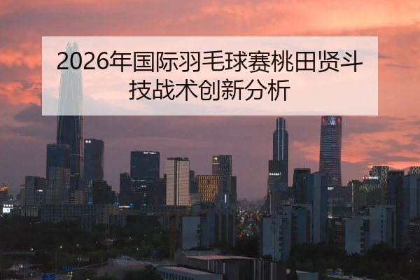2026年国际羽毛球赛桃田贤斗技战术创新分析