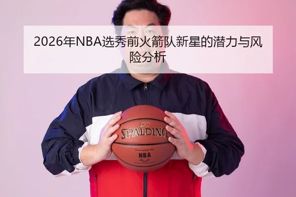 2026年NBA选秀前火箭队新星的潜力与风险分析
