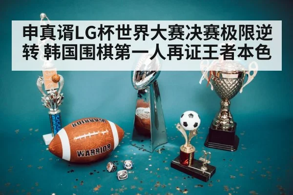 申真谞LG杯世界大赛决赛极限逆转 韩国围棋第一人再证王者本色
