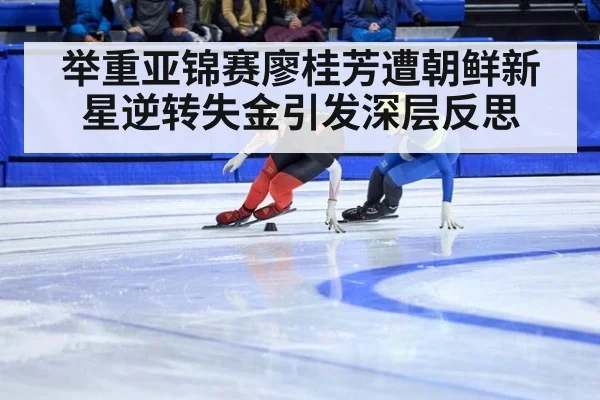 举重亚锦赛廖桂芳遭朝鲜新星逆转失金引发深层反思